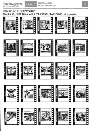 • • •
zmmagzntper le nostre parrocchie
I
ANNO C FEBBRAIO 1998
PER LE VOSTRE DIA
IMMAGINI E DIAPOSITIVE
DALLA QUARESIMA ALLA TRASFIGURAZIONE (6 agosto)
Il'··' : ---.,..... ."- ~ , '. .
~ .. '  "
fm
'" ml" - ' ' ''".: ,,~ c ' • • ' .•••. . . " "
, ~
!
. ~ ~. .
. ' - .
- - -
• . ... . .
. .. , " <.'. . ....•
. .
' . ,
..~ - - , .
. ' . .
- ... -.,' ,.
= ~
../.~."
i - - - . ......
l - ' ,- .' :'- " - - .
. ., . . . , -.S • ... . . '
"o ." _
- , . ' - . " -
- " , . .
I " -'_ ".
~
-
- .
••• •• • ••
 