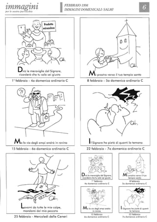 • • •
zmmag'ln'lper le nost1'e parrocchie IFEBBRAIO 1998
IMMAGINI DOMENICALI: SALMI
Dirò le meraviglie del Signore,
ricorderò che tu solo sei giusto
10
febbraio - 4a domenica ordinario C
Ma lo via degli empi andrà in rovina
15 febbraio - 6a domenica ordinario C ·
Lavami da tutte le mie colpe,
mondami dal mio peccato
25 febbraio - Mercoledì delle Ceneri
Mi prostro verso il tuo tempio santo
8 febbraio - Sa domenica ordinario C
IlSignore ha pietà di quanti lo temono
22 febbraio - 7a domenica ordinario C
40 domenica ordinario C
in rovina
15 febbraio
60 domenica ordinario C
50 domenica ordinario C
~2~tr
~Il Signore ha pietà di quonti
lo temono
22 febbraio
70 domenica ordinario C
 