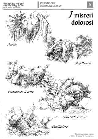 • • •
tmmagznzper le nost1'e parrocchie
Agonia
eoronazione di spine
IFEBBRAIO 1998
PREGARE IL ROSARIO
Il
Jmisteri
dolorosi
glagellazione
(fesit porta la croce
erocifissione
Il nostro disegnatore si è ispirato
ai ..Misteri del Rosario" di Franris Jammes.
 