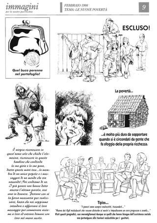 • • •
zmmagznzper le nostre parrocchie
Quel buco perenne
nel portafoglio!
~ utcpia J'iccnc.suJ'e in
1ue.st'UCfflC .scLc che chieJe t'eLe-
fflc.sina, J'iccnc.suJ'e in 1ue.stc
6affl6inc che ccnJi()iJe
Le .sue gicie e Le .sue pene,
JietJ'c 1ue.ste fflani te.se... Le ffleffl-
6J'a Ji un unicc pcpcLc e i ffle.s-
.saggeJ'i Ji un fflcnJc che .sta
na.sunJc? /Vci CJ'eJiafflc Ji nc.
L) più pc()eJ'i ncn hannc JeUc
anccJ'a t'uLUffla paJ'cLa, e.s.si
.scnc in Ji()eniJ'e. ]>Mtanc ccn .si
La 6M::a nece.s.saJ'ia peJ' J'eali::-
::aJ'.si, 6a.sta che nci .sappiafflc
intenJeJ'e e a66eJ'J'aJ'e il LMC
ffle.s.saggic peJ' cafflfflinaJ'e aHie-
ffle a LMC eJ entJ'aJ'e JCfflani ccn
LMC neL nuc()c .seccLc.
, I
,I
' I
'I
IFEBBRAIO 1998
TEMA: LE NUOVE POVERTÀ
La povertà...
I ~~
~
" " j
- / 1 1-
è 'Ò -
...è molto più dura da sopportare
quando si ècircondati da gente che
fa sfoggio della propria ricchezza.
Tipico...
"Ipoveri ~ono ~empre malve~fifi, fra~andati..."
"Hanno dei figli maleducati che recano di~furbo ai no~fri e impedi~cono un vero progre~~o a~cuola..."
Visti questi pregiudizi, non meralligliamoci dunque se quelli che hanno bisogno dell'assistenza sociale
non partecipano alle riunioni scolastiche per i genitori.
 