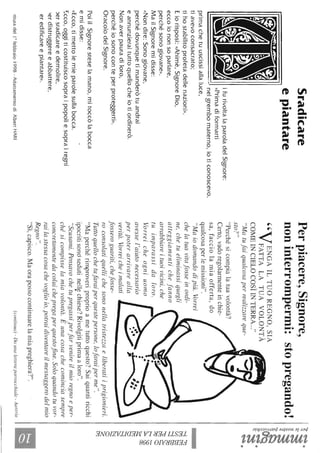 Sradicare
epiantare
ifurivoltalaparoladelSignore:
Il,~v,-"<r;=;-<,"JI«Primadiformarti..
-nelgrembomaterno,IOticonoscevo,
primachetuuscissiallaluce,
tiavevoconsacrato;
tihostabilitoprofetadellenazioni».
Eiorisposi:«Ahimè,SignoreDio,
eccoiononsoparlare,
perchésonogiovane».
MailSignoremidisse:
«Nondire:Sonogiovane,
perchédovunquetimanderòtuandrai
eannunzieraituttoquellocheiotiordinerò.
Nonaverpauradiloro,
perchéiosonoconteperproteggerth>.
OracolodelSignore.
PoiilSignoresteselamano,mitoccòlabocca
emidisse:
«Ecco,timettolemieparolesullabocca.
':.cco,oggiticostituiscosopraipopoliesoprairegni
)ersradicareedemolire,
'erdistruggereeabbattere,
eredificareepiantare».
~tturadelIOfebbraio1998-AdattamentodiAlbertHARI
Perpiacere,Signore,
noninterrompermi:stopregando!
"VENGAILTUOREGNO,SI~
FATTALATUAVOLONTA
COMEINCIELOCOSÌINTERRA..."
"Matufaiqualcosaperrealizzareque-
sto?"
"Perchésicompialatuavolontà?
Certo,vadoregolarmenteinchie-
sa,facciolamiaofferta,do
qualcosaperlemissioni".
"Maiodomandodipiù.Vorrei
chelatuavitafosseinordi-
ne,chetueliminassiquegli
atteggiamentichefanno
arrabbiareituoivicini,che
tuimparassidaloro.
Vorreicheogniuomo
avessel'aiutonecessario
perpoterarrivarealla
verità.Vorreicheimalati
fosseroguariti,chefosse-
roconsolatiquellichesononellatristezzaeliberatiiprigionieri.
Tuttoquellochetufaraiperquestepersone,lofaraiperme".
"Maperchérimproveriproprioametuttoquesto?Saiquantiricchi
ipocritisonosedutinellechiese?Rivolgitiprimaaloro"..
"Scusami.Pensavochetupregassiperfarvenireilmioregnoeper-
chésicompisselan'Ziavolontà.Èunacosachecominciasempre
concretamentedacoluichepregaperquestofine.Soloquandotuvor-
railastessacosachevoglioio,potraidiventareilmessaggerodelmio
Regno".
"Sì,capisco.Maorapossocontinuarelamiapreghiera?".
(continua)-DounaleI/eraparrocchiale-Austria
'1:l-~.
~~
i~~~.
~.~
~.
t;1~C/)tJ;:j
~~~a
t"-<N
~.C
~
~
S2
~........
~tl'j
 