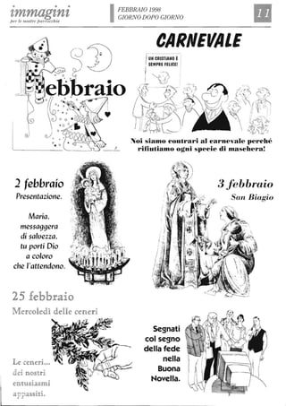 • • •
tmmagtntpe1' le n ostre parrocchie
2 febbraio
Presentazione.
Maria,
messaggera
di saluezza,
tu porti Dio
a coloro
che l'attendono.
25 febbraio
M encoledlJì delle cen eri
Le cen eri...
dei no§trR
entU§Rcal§mR
appa§§Rti.
IFEBBRAIO 1998
GIORN O DOPO GIORN O
CARNEVALE
//C'.~ Y~
~ ",:;.:, C'-/ ~L. , _ ' 1,,_/ /
"~o'/'i .nffi.ì n.~.-( ~/, li' VI~- II
~. ,/ N ",! '
~ . li~~Ò ,~. , ~
~
~ / lù
t':~- - ç-,,: ~
"i'(!f 2J~'
Noi siamo contrari al carnevale perché
rifiutiamo ogni specie di Dtaschera!
i .
. { .
l?·
rI '.
!..I
r
Segnati
col segno
della fede
nella
Buona
Novella.
3 febbraio
San Biagio
 