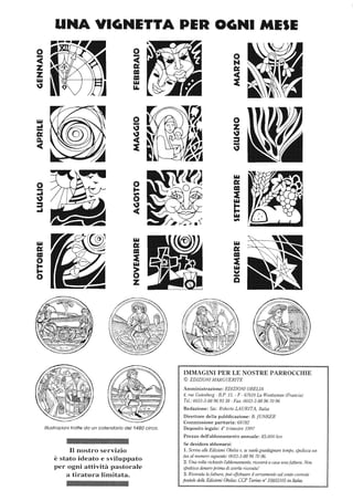 o....
<C
Z
Z
loY
~
o
-....
~
::s
....
loY
c:
=o........
o
UNA VIGNETTA PER OGNI MESE
o
-~
~
o.....,..
o
~
<C
loY
c:
=~
loY
~
z
Illustrazioni tratte da un calendario del 1480 circa.
Il nostro servizio
è stato ideato e sviluppato
per ogni attività pastorale
a tiratura limitata.
o
z~
::s.....
~
loY
c:
=~
loY
........loY.,..
loY
c:
=~
loY
V
.....
o
IMMAGINI PER LE NOSTRE PARROCCHIE
© EDIZIONI A1ARGUERlTE
Amministrazione: EDIZIONIORELlA
4, rue Gutenberg - HP, 15, - F - 67610 La Wantzenau (Francia)
Te/.: 0033-3-88969338 - Fax: 0033-3-88967096
Redazione: Sac. Roberto LAURITA, Italia
Direttore della pubblicazione: H JUNKER
Commissione paritaria: 68782
Deposito legale: 4° trimestre 1997
Prezzo dell'abbonamento annuale: 85.000 lire
Se desidera abbonarsi:
1. Scriva alle Edizioni Obelia 0, se vuole guadagnare tempo, spedisca un
fax al numero seguente: 0033-3-8896 7096.
2. Una volta richiesto l'abbonamento, riceverà a casa unafattura. Non
spedisca denaro prima di averla ricevuta'
3. Ricevuta la fattura, puiJ effettuare il versamento sul conio corrente
postale delle E<iizioni Obelia: CCP Torino n° 35855105 in Italia.
 