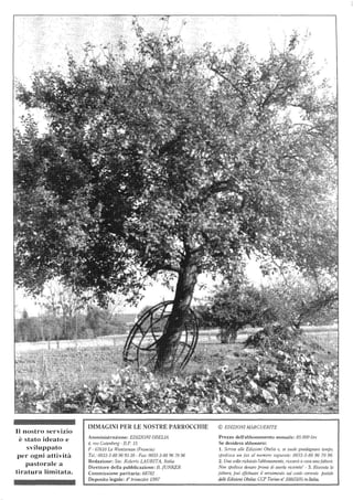 Il nostro servizio
è stato ideato e
sviluppato
per ogni attività
pastorale a
tiratura limitata.
IMMAGINI PER LE NOSTRE PARROCCHIE
Amministrazione: EDIZIONIOBELIA
4, me Gutenberg -B.P. 15
F - 67610 La Wantzenau (Francia)
Tel.: 0033-3-88 96 93 38 - Fax: 0033-3-88967096
Redazione: Sac. Roberto LAURITA, Italia
Direttore della pubblicazione: B. jUNKER
Commissione paritaria: 68782 .
Deposito legale: 4° trimestre 1997
© EDIZIONI lVIARGUERITE
Prezzo dell'abbonamento annuale: 85.000 lire
Se desidera abbonarsi:
1. Scriva alle Edizioni Obelia 0, se vuole guadagnare tempo,
spedisca un fax al numero seguente: 0033-3-88 96 70 96.
2. Una volla richiesto l'abbonamento, rit'everà acasa una fattura.
Non spedisca denaro pnma di averla ria/mla' - 3. Ricevuta la
fattura, può effettuare il versamento sul conto corrente poslale
dei/e Edizwni Obelia: CCP TIJrina n° 35855105 in lta/io.
 