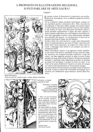 A PROPOSITO DI ILLUSTRAZIONE RELIGIOSA.
Martin Schongauer :
SI PUÒ PARLARE DI ARTE SACRA?
(segue)
In questo numero di Quaresima vi proponiamo una crocifis-
sione di M. Schongauer, di cui vi abbiamo parlato nel numero
precedente.
Tra le crocifissioni ideate da Martin Schongauer, questa è la
più importante quanto a dimensioni (29 x 19,6), ma anche la
più elaborata. Vi ritroviamo l'albero spoglio, che sembra essere
un tratto distintivo del secondo periodo e che qui viene colloca-
to alla sinistra di Cristo, cioè dalla parte del ladrone cattivo e
quindi potrebbe rappresentare il segno del male, opposto a
quello costituito dagli alberi con molto fogliame che tuttavia non
sono tutti raggruppati a sinistra, come sembrerebbe richiedere
una simbolica del genere. La composizione si ispira ad un
esempio fiammingo di Roger van der Weyden.
Sembra infatti che molti elementi vi siano stati direttamente
ripresi: la rappresentazione del corpo di Cristo, il perizoma che
forma delle volute decorative, gli angeli che volano sotto la
Croce, il paesaggio sullo sfondo in cui compare una città cir-
condata da colline.
Martin Schongauer, tuttavia, vi ha aggiunto il motivo aneddoti-
co del cranio e del femore, giustificato sia dal nome del luogo,
dal momento che Golgota dovrebbe significare "luogo del
cranio", sia dalla leggenda secondo la quale la croce è stata
piantata sul luogo della tomba di Adamo. Ma egli ha soprattutto
cambiato il significato della raffigurazione perché ha mostrato
gli angeli che raccolgono il sangue di Cristo nei calici. In tal
modo viene posto direttamente l'accento sul dono del sangue
e si viene rinviati alla devozione al Preziosissimo Sangue.
Contrariamente al Cristo torturato che appare nelle crocifissioni
più tarde, si pensi a quella di M. GrOnewald, Schongauer qui ci
presenta una celebrazione quasi festosa e serena della Pas-
sione.
Cristo in croce con i quattro angeli - Colmar, Museo Unterlinden
Particolare: un angelo
a grandezza reale.
Particolare: la Vergine.
L'ingrandimento
permette di cogliere
l'eleganza dettagliata dei
tratti incisi sul metallo.
"...Non ci si può accostare
ad una società, compren-
derla, spiegarla, se non si
tiene conto delle immagini e
delle opere d'arte che essa
ha prodotte (. ..)...
Per lungo tempo le immagi-
ni sono state considerate
un'illustrazione. Ma questa
interpretazione delle imma-
gini è un controsenso che
ne maschera la natura e il
significato. L'immagine non
è una illustrazione. È un do-
cumento storico a pieno tito-
lo".
Jacques Le Golf
(Una vita per la storia)
 