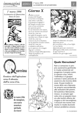 • • •
zmmagznz ANNO C
10 marzo 1998
la DOMENICA DI QUARESIMA
per le nostre parrocchie
1° marzo 1998
la domenica di Quaresima
Anno di Luca
Allora gridammo al Signore, al Dio dei
nO$lri padri, e il Signore a$colfò la nO$lra
voce, vide la nO$lra umiliazione, la nO$lra
mi$eria e la nO$lra oppre$$ione. /I Signore
ci fece u$cire dalfEgiffo con la forza della
$ua mano e il vigore del $UO braccio.
DI 26,1-8
t .
UareSlma~
Evasione dall'agitazione
verso il silenzio;
dall'io verso il tu.
~~,/ no nuova sfida
da raccogliere,
una nuova
avventura
spirituale
davivere!
Giorno X
Andate a cercare
un passo del Vangelo
in cui Gesù si manifesta
come uomo e come Dio...
Vi fermerete al capitolo 4
del Vangelo secondo Luca.
Gesù si trova nel deserto
per quaranta giorni.
Le sue tentazioni sono umane,
ma le sue reazioni sono divine!
Anche lui, come noi,
ha voglia di mangiare, ma la
sua fame non si limita al corpo.
Anche lui, come noi,
conosceva la forza del potere,
ma ha preferito esercitare l'amore.
Anche lui, come noi,
si im.batteva nelle prove,
ma le superava con coraggio.
Oggi per i cristiani
comincia il temjJo della Quaresima.
TemjJo di preghiera e di
contemplazione.
Tempo di solidarietà e di azione.
Quaranta giorni
per avvicinarci a Dio, al suo Figlio
e al suo SjJirito.
Quaranta giorni jJer convincerci
dell'urgenza della nostra conversione.
È oggi il giorno X.
Domani sarà già troppo tardi!
Alràn DONIUS
Quale liberazione?
Non si conquista la pro-
pria autonomia gonfiando
in modo unilaterale ed
esagerato il proprio avere.
In questo caso, infatti,
l'individuo o il gruppo
corrono il serio pericolo di
asservirsi alla tirannia delle
cose. Si può tradire la
causa della vera liberazio-
ne proprio soccombendo
alle seduzioni del potere.
Un'autentica liberazione,
invece, si compie ogni
volta che un popolo rinun-
cia alle facilità offerte dal
magico e dal meraviglioso.
I miracoli non hanno mai
risolto in modo durevole
nessun problema umano.
Ch. WACKENHEIM
 