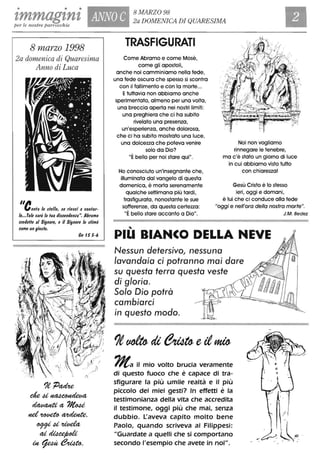 • • •
zmmagznt ANNO C 8 MARZO 98
2a DOMENICA DI QUARESIMA
per le nostre parrocchie
8 marzo 1998
2a domenica di Quaresima
Anno di Luca
"eonla le tlelle, te rietci a conIar-
le...Tale tarà la lua t/itcent/enza". Abramo
cret/elle al Signore, e il Signore lo tlimò
come un giu$lo.
Cn IS S-6
1e ;DaMe
deu~
~a ?Ito4é
Hd~~,
fJ99iu~
ai~
Ut~~,
TRASFIGURATI
Come Abramo e come Mosè,
come gli apostoli,
anche noi camminiamo nella fede,
una fede oscura che spesso si scontra
con il fallimento e con la morte...
Etuttavia non abbiamo anche
sperimentato, almeno per una volta,
una breccia aperta nei nostri limiti:
una preghiera che ci ha subito
rivelato una presenza,
un'esperienza, anche dolorosa,
che ci ha subito mostrato una luce,
una dolcezza che poteva venire
solo da Dio?
Noi non vogliamo
rinnegare le tenebre,
"È bello per noi stare qui".
Ho conosciuto un'insegnante che,
illuminata dal vangelo di questa
domenica, è morta serenamente
qualche settimana più tardi,
trasfigurata, nonostante le sue
sofferenze, da questa certezza:
ma c'è stato un giorno di luce
in cui abbiamo visto tutto
con chiarezza!
Gesù Cristo è lo stesso
ieri, oggi e domani,
è lui che ci conduce alla fede
"oggi e nell'ora della nostra morte".
"È bello stare accanto a Dio".
,
PIU BIANCO DELLA NEVE
Nessun detersivo, nessuno
lavandaia ci potranno mai dare
su questo terra questo veste
di g/oria.
S% Dio potrà
cambiarci
in questo modo.
~a il mio volto brucia veramente
di questo fuoco che è capace di tra-
sfigurare la più umile realtà e il più
piccolo dei miei gesti? In effetti è la
testimonianza della vita che accredita
il testimone, oggi più che mai, senza
dubbio. L'aveva capito molto bene
Paolo, quando scriveva ai Filippesi:
"Guardate a quelli che si comportano
secondo l'esempio che avete in noi".
J.M. Bedez
 