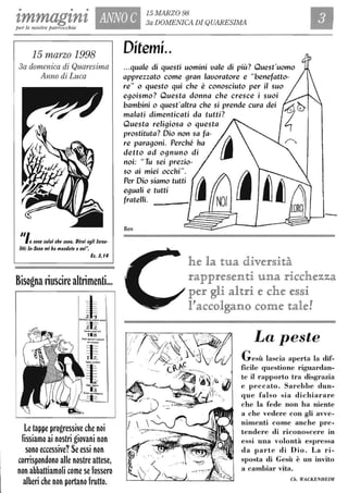 • • •
tmmagznz ANNO C 15 MARZO 98
3a DOMENICA DI QUARESIMA
Ilper le nostre parrocchie
15 marzo 1998
3a domenica di Quaresima
Anno di Luca
/Ilogono colui che gono. Dirai agli Igrae-
liti: lo-$ono mi ha mantlato a I/oi".
Eg. 3,14
8is~gna l;uscire altrimenti...
Le tappe progressive che noi
fissiamo ai nostri giovani non
sono eccessive? Se essi non
corrispondono alle nostre attese,
non abbattiamoli come se fossero
alberi che non portano frutto.
Ditemi..
...quale di questi uomini uale di più? Quest'uomo
apprezzato come 9ran lauoratore e "benefatto-
re" o questo qui che è conosciuto per il suo
e90ismo? Questa donna che cresce i suoi
bambini o quest'altra che si prende cura dei
malati dimenticati da tutti?
Questa reli9iosa o questa
prostituta? Dio non sa fa-
re para90ni. Perché ha
detto ad 09nuno di
noi: "Tu sei prezio-
so ai miei occhi".
Per Dio siamo tutti
e9uali e tutti
fratelli.
Ben
-
he la tua diver§ità
rappre§enti una ricchezza
per gli altri e che e§§i
l?accolgano come tale!
La peste
Gesù lascia aperta la dif-
ficile questione riguardan-
te il rapporto tra disgrazia
e peccato. Sarebbe dun-
que falso sia dichiarare
che la fede non ha niente
a che vedere con gli avve-
nimenti come anche pre-
tendere di riconoscere in
essi una volontà espressa
da parte di Dio. La ri-
sposta di Gesù è un invito
a cambiar vita.
Ch. WACKENHEIM
 