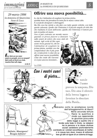 • • •
tmmagtnt ANNO C
29 MARZO 98
Sa DOMENICA DI QUARESIMAper le nostre parrocchie
29 marzo 1998
Sa domenica di Quaresima
Anno di Luca
Ecco, faccio una cosa nuova:
proprio ora germoglia, non ve ne accorgete?
Aprirò anche neldeserto una strada,
immetterò fiumi nella steppa.
Is 41,19
Definite, Monsignore!
Bisogna definire!
Offrire una nuova possibilità...
lo, che ho l'abitudine di scagliare la prima pietra,
sarebbe bene che prendessi la testa fra le mani e stessi zitto.
È cosìfacile denigrare e distruggere.
Ma Dio non ha niente a che fare con tutte queste critiche, con tutte
queste calunnie. Quello che l'interessa è il Piccolo angolo di ciélo blu
che rischiara il cuore dell'uomo. Quello che /'interessa è l'amore por-
tato in palmo di mano.
Non si può costruire un mondo nuovo
quando si prova piacere a danzare
sulle ceneri di coloro che sono stati eli-
minati. Agli occhi di Dio ogni
uomo trova grazia! lo, che ho
l'abitudine di scagliare la
prima pietra, sarebbe ora che
comprendessi che il Più gran-
de e il Più forte è colui che sa
offrire una nuova possibilità,
colui che crede che l'avveni-
re si può ancora inventare...
Con i n09tri cuori
di pietra...
uanao
fuomo
]p1t'ovoca la tem]pe~ì1tat Dio
tace. Dio ama H §Hell1lzio
delll.a b1t'ezza legge1t'a e
fravo1t'n§ce lo §bocda1t'e
delila Pa1t'ola..
Abbiamo colto lo prodigiosa novità
dell'atteggiamento di Gesù?
~ Nella seconda lettura
~ . ~"'ì Paolo lo qualifica a
~ . modo suo opponendo
~~ ~ ~ lo giustizia procurata
..... - / ~~~ dalla legge a quella che si
'- ' ~ fonda sulla fede in Cristo. Le relazioni
2 tra le persone e le stesse strutture
sociali sarebbero profondamente
cambiate se i cristiani accettassero di metter-
si in causa loro stessi, invece di sottomet-
tere gli altri al rigore di un sistema di leggi.
 
