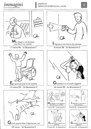 • • • MARZO 98
tmmag'ln'tper le nostre parrocchie
IMMAGINI DOMENICALI: SALMI
Il
Mio rifugio e mia fortezza,
mio Dio in cui confido
10
marzo 98 - 1a Quaresima C
Egli guarisce tutte le tue malattie
15 marzo 98 - 3a Quaresima C
Grandi cose ha fatto il Signore per noi!
29 marzo - 5a Quaresima C
Il Signore è mia luce e mia salvezza
8 marzo 98 - 2a Quaresima C
Guardate a lui e sarete raggianti
22 marzo 98 - 4a Quaresima C
Mio rifugio e mia fortezza,
mio Dio in cui confido
10 marzo 98 - l a Quaresima C
15 marzo 98 - 30 Quaresima C
Il Signore è mia luce e
mia salvezza
8 marzo 98 - 20 Quaresima C
~ :-
Guardate a lui e sarete
raggianti
22 marzo 98 - 40 Quaresima C
 