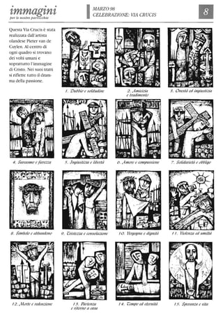 • • •
zmmagznzper le nostre parrocchie
Questa Via Crucis è stata
realizzata dall'artista
olandese Pieter van de
Cuylen. Al centro di
ogni quadro si trovano
dei volti umani e
soprattutto l'immagine
di Cristo. Nei suoi tratti
si riflette tutto il dram-
ma della passione.
4. SarCilsl110 e fierezza
B. Sil11bolo e abbaNdoNo
J2 . Morte e redenzioNe
IMARZ098
CELEBRAZIONE: VIA CRUCIS
J. :Dubbio e solitudiNe
5. JNgùIstizia e libertà
9. (;ristezza e cONsolazioNe
J 3. ParteNza
e ritorNo a casa
2. Al11icizia
e tradil11ento
6. .Al11ore e cOl11passioNe
JO. VergogNa e digNità
J4. (;el11po ed etemità
Il
3. ONestà ed il1giustizia
7. Solidarietà e obbligo
J J. VioleNza ed ul11iltà
J5. SperaNza e (lita
 