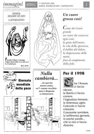 • • • r GENNAiO 1998
'lmmagzn'lper le nostre parrocchie
ANNO C MARIA, MADRE DI DIO - CAPODANNO
MARIA
MADRE DI DIO
CAPODANNO
l benedica il Signore e ti protegga.
Il Signore faccia brillare il suo lIoNo su di
te e ti conceda pace.
Nm 6,24-26
......~ Giornata
mondiale
della pace
Nulla
cambierà...
...in questo
nuovo anno,
se l'«uomo vecchio»
non è disposto
. .a rinnovarsI.
Un cuore
grosso così!
Come dev'essere
grande
un cuore che conserva
ognz cosa:
la gioia dell'arnore,
la vita della speranza,
il dubbio del dolore,
la disperazione della
morte,
fino al compimento
della fede.
Per il 1998
•I~" h~l'~ore
=-===CIfaccia
vibrare,
la libertà ci faccia
correre,
l'ingiustizia fremere,
la tenerezza agire,
il piccolo ci faccia
crescere,
il passante sorridere,
la sofferenza gemere,
in poche parole...
che la vita ci faccia
divenire.
Cathy
J
 