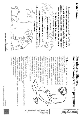 Vedremo...
Gesùdisseanchequestaparabola:Untale
avevaunficopiantatonellavignaevennea
cercarvifrutti,manonnetrovò.Alloradisseal
vignaiolo:"Ecco,sontreannichevengoacer-
carefruttisuquestofico,manonnetrovo.
Taglialo.Perchédevesfruttare
J~ilterren~?"Maquegli/L('J2-
ç0,~~~J(rIspose:I~~?~)"Padrone,laseialoaneora(rL
CJ~~~no:U:~ogli,
zappiattornoevimettailconcime~
vedremoseporteràfruttoperl'avvenire;seno,
lotaglierai".
q
Luca13,6-9
Vctngelodel15marzo1998
Perpiacere,Signore,
noninterrrompermi:stopregando!
"DACCIOGGIILNOSTRO
PANEQUOTIDIANO"
"Matirendicontodiquantichiliin
viùhaiaddosso?Sepreghicosì,ti
;mpegniafarequalcosaperché,ndioni
iicreatureaffanwteabbianoogni
?iornoilpanenecessario"
"Rimettianoiinostridebiti,comenoi
lirimettiamoainostridebitori".
"Macheneèalloradiquellastoria
chehaiavutoconDaniele?"
"Tiprego,nonparlarmidiquello.Sai
quantomidenigra:ècosìinsolente
versodimecheiovedo
rossoprimaancoracheapra
labocca.Eluilosaesifa
beffedime.Queltipoha..."
"Loso,loso,maallora,latua
preghiera?"
"Nonècosìcheiol'intendo".
"Almenoseisincero.Matidivertecosìtantoandareingirocontanta
aciditàeantipatiaversoqualcuno?"
"Questomifastarveramentemale"
"lovoglioguarirti.Forsedovraiperdereunpo'dellatuagloriuzza,
maquestotiporteràlapace"
"Mah,nonsosecelafarò"
"Tiaiuteròio".
(continua)
Daunaletteraparrocchiale-Austria
~~.
~~
~~
l~~~.
~.~
~.
t;5~
V)~
::jN
'"t1
0
~~
&:
~
~
~
Ò
~
Il
 