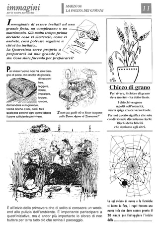 • • •
tmmagznzper le nostre parrocchie
MARZO 98
LA PAGINA DEI GIOVANI
Immaginate di essere invitati ad una
grande festa, un compleanno o un
matrimonio. Già molto tempo prima
decidete cosa vi metterete, come ci
andrete, cosa potreste regalare a
chi vi ha invitato...
La Quaresima serve proprio a
prepararsi ad una grande fe-
sta. Cosa statefacendo per prepararvi?
Per vivere l'uomo non ha solo biso-
gno di pane, ma anche di giocare,
di raccon-
tare,
leggere,
:f;_)~:-~~~ ridere,
domandare e ringraziare.
imparare,
lodare,
amare,
Tocca anche a noi, però, fare
qualcosa perché ogni uomo abbia
il pane sufficiente per vivere.
·i~F~de.ti~~
atdta llU<J#t4 ~ di. 2~?"
_-:.~'~~~'----~~-.., . '...', '.. .. r·.:: ,.. " . ~ . . . .. " ' .
. ..'. ; ~ .'.:-' , ":. .'.'
. " ..~
. ~~..~ ..
. o, :: .
È all'inizio della primavera che di solito si consacra un week-
end alla pulizia dell'ambiente. È importante partecipare a
quest'iniziativa, ma è ancor più importante lo sforzo di non
buttare per terra tutto ciò che rovina il paesaggio.
Chicco di grano
Per vivere, il chicco di grano
deve morire - ha detto Gesù.
I chicchi vengono
sepolti nell'oscurità,
ma la spiga cresce verso il sole.
Per noi questo significa che solo
condividendo diventiamo ricchi.
Ricchi della felicità
che doniamo agli altri.
Le api volano di nuovo e le formiche
si danno da fare, i ragni tessono una
nuova tela che deve essere pronta il
20 marzo per festeggiare l'inizio
della ..........................................
 