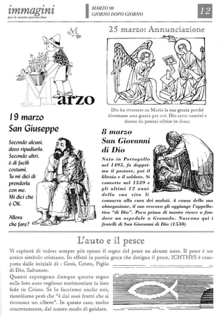 • • •
tmmagtntper le nostre parrocchie
'9 marzo
San Giuseppe
Secondo alcuni,
deuo ripudiarla.
Secondo altri,
è di facili
costumi.
Tu mi dici di
prenderla
con me.
Mi dici che
è OK.
Allora
che fare?
IMARZ098
GIORNO DOPO GIORNO
o D io h a lt'livf:rsa1to su M aria b sua grazna perch é
diven1tasse una graZlÌa per noi. D io cerca u omlÌni e
donne da poiterClÌ offrire in dono.
8 marzo
San Giovanni
di Dio
Nato in Portogallo
nel 1495, fa dappri-
ma il pastore, poi il
libraio e il soldato. Si
converte nel 1539 e
gli ultimi 12 anni
della sua vita li
consacra alla cura dei malati. A causa della sua
abnegazione, il suo vescovo gli aggiunge l'appella-
tivo "di Dio". Poco prima di m01ire riesce a fon-
dare un ospedale a Granada. Nascono qui i
fratelli di San Giovanni di Dio (1530)
IJauto <e ]1 p<e§c<e
Vi caphelt'à di vedelt'e §emplt'e più §pe§§o il §egno dd pe§ce §u alcune autIQJ, n pe§ce tè un
antico §imlbolo clt'i§tiano, In effetti la palt'ob greca ch e de§igna il pe§ce, ICHTHYS tè ClGlm"
po§ta dane iniziaH di : Ge§ù, Clt'i§to, FigHo
di D io, Salvatolt'e.
Quanti e§]pongono d u nque que§to §egno -
§Ul.Ue lolt'o auto vogHono te§tim onialt'e b Rolt'o
fede in Clt'i§tIQJ, Se lo facciamo anche noi,
lt'icono§ce u n albelt'o". In qUl.e§to ca§o, moRto
ron clt'etam ente, dal no§Ìlt'o m odo di guidan,
.._- -- - - --.- - - --- _.- ._ -- "
 