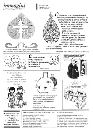 MARZO 98
VARIAZIONI
~ Otu che sei nascosto in ciò che è
~
' .: nascosto, o anima dell'anima, tu sei
. : ~. t . più importante di tutto e prima di
tutto. Tutto si vede attraverso te e
. I ~ ~: i ti si può vedere in tutte le
l cose... O tu che hai una
tenerezza simile a quella
delle madril...
O tu che sei pieno di
tenerezza verso i figli della
tua Via, getta uno sguardo
benevolo verso coloro che
sono sommersi.
Il ramo d'ulivo è il segno della vittoria
sull'inverno, è un annuncio della primavera.
Abbi pietà del nostro cuore
colmo di angoscia; vieni in nostro aiuto poiché i
flutti ci trascinano!
FERIDEDDIN ATTAR - Mistico musulmano del XVI secolo
Il nostro servizio
è stato ideato e
sviluppato
per ogni attività
pastorale a
tiratura limitata.
Cisono quattro
virtù cristiane:
la fede, la speranza,
la carità e il
buonumore.
Mons. Benson
"In un recipiente ricolmo i fagioli
possono fare solo poco rumore,
ma se ce ne sono solo due o tre,
sono capaci di fare una bella
confusione!"
Geiler di Kaysersberg ,
predicato-re della cattedrale di Strasburgo-,
metà del XVI sewlo-
IMMAGINI PER LE NOSTRE PARROCCHIE
Amministrazione: EDIZIONIOBELlA
4, rne Gutenbel'g - HP. 15
F - 67610 La Wantzenau (Francia)
Tel.: 0033-3-88 969338 - Fax: 0033-3-8896 70 96
Redazione: Sae. Roberlo LAURITA, Italia
Direttore della pubblicazione: B jUNKER
Commissione paritaria: 68782
Deposito legale: 4° trimestre 1997
HAI VISTO? UNA DOMMA MEl
STUDIOI I PROTESTANTI RIMETIOMO 1M y, __•• ~--.,;
IL DIALOGO
ECUMENICOI
© EDIZIONI !vIARGUERITE
Prezzo dell'abbonamento annuale: 85.000 lire
Se desidera abbonarsi:
1. Scriva alle Edizioni Obelia 0, se vuole guadagnare tempo,
spedisca un fax al numero seguente: 0033-3-88 96 70 96.
2. Una volta richiesto ['abbonamento, rice-verà a easa unafattura.
Non spedisca de-naro ftrima di averla ricemtla! - 3. Ricevula la
fattura, può effettuare il versamento sul conto corrente postale
delle Edizioni Obelia: CCP Torirw n° 35855105 in Italia.
 