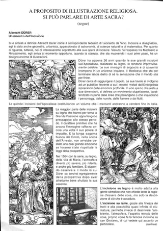 A PROPOSITO DI ILLUSTRAZIONE RELIGIOSA.
SI PUÒ PARLARE DI ARTE SACRA?
(segue)
Albrecht OURER
Un maestro dell'incisione
Si è arrivati a definire Albrecht Durer come il corrispondente tedesco di Leonardo da Vinci. Incisore e disegnatore,
egli è stato anche geometra, urbanista, appassionato di astronomia, di scienze naturali e di matematica. Per quanto
ci riguarda, tuttavia, noi ci interesseremo soprattutto alla sua opera di incisore. Vissuto nel trapasso tra Medioevo e
Rinascimento, egli arriva al momento opportuno, quando la stampa, che sta muovendo i suoi primi passi, ha un
bisogno enorme di illustrazioni.
Durer ha appena 26 anni quando le sue grandi incisioni
sull'Apocalisse, realizzate su legno, lo rendono improvvisa-
mente celebre. Le sue immagini di angoscia e di spavento
irrompono in un universo inquieto. Il Medioevo che sta per
terminare lascia dietro di sé la sensazione che il mondo stia
per finire.
Durer cerca di raggiungere il popolo. Le sue tavole si rivolgono
ad un pubblico fervente a cui i misteri rivelati dall'Evangelista
ispireranno delle emozioni profonde. In uno spazio che resta a
due dimensioni, si delinea un movimento stupefacente, carat-
terizzato in parte dalle linee che prolungano o che inquadrano
i personaggi, dalle nuvole, dalle fiamme o dai flutti.
Le quindici incisioni dell'Apocalisse costituiranno un volume che i mercanti andranno a vendere fino in Italia.
l a maggior parte delle incisioni
su legno che hanno per tema la
Grande Passione appartengono
pressapoco allo stesso perio-
do. Il carattere primitivo che ha
ancora l'immagine rafforza an-
cora una volta il suo potere di
impatto. E la lunga sagoma
bianca del Cristo, nella scena
dell'Arresto, non avrebbe de-
stato una così grande emozione
se fossero state rispettate le
leggi della prospettiva.
Nel 1504 con la serie, su legno,
della vita di Maria, l'atmosfera
diventa più serena, più ridente,
e anche più familiare. È stupen-
do osservare il modo in cui
Durer sa servirsi egregiamente
della prospettiva dopo aver
altrettanto bene sfruttato la sua
assenza.
L'incisione su legno è molto adatta alla
gente semplice che non chiede tanto la ragio-
ne d'essere delle cose, ma solo la descri-
zione di ciò che è accaduto.
L'incisione su rame, grazie alla finezza dei
tratti e alla possibilità quasi infinita di sfu-
mature, permette invece di descrivere l'am-
biente, l'atmosfera, l'aspetto minuto delle
cose, proprio come fa la famosa incisione su
san Girolamo, di cui vedete qui accanto un
particolare. (continua)
 