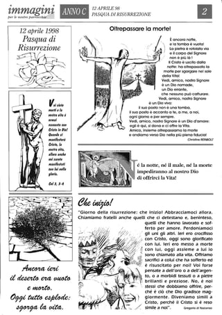 • • •
'tmmag'tn't ANNO C
12 APRILE 98
PASQUA DIRISURREZIONEper le nostre parrocchie
12 aprile 1998
Pasqua di
Risurrezione
r;
Voiliefe
morii ela
IIOlfra IIifa è
ormai
nalcolfa con
Crilfo in f)iol
Quando li
manifelferà
Crido, la
IIodra IIifa,
al/ora anche
liDi larefe
manifelfafi
con lui nel/a
gloria.
Coll, 1-4
~ieU
it~eut~
e~,
()99i~~:
~t4fdt<:t,
Oltrepassare lo mortel
Èancora notte,
 e la tomba è vuota!
) La pietra è rotolata via
e il corpo del Signore
non è più là!
Il Cristo è uscito dalla
notte: ha oltrepassato la
morte per sgorgare nel sole
della Vita!
Vedi, amico, nostro Signore
è un Dio nomade,
un Dio errante,
che nessuno può catturare.
Vedi, amico, nostro Signore
è un Dio vivo:
il suo posto non è una tomba,
il suo posto è accanto a te, a me, a noi,
ogni giorno e per sempre.
Vedi, amico, nostro Signore è un Dio d'amore:
egli è qui, si dona e ci offre la Vita.
Amico, insieme oltrepassiamo la morte
e andiamo verso Dio nella più piena fiducia!
Chrisfine REIN80LT
é la notte, né il male, né la morte
impediranno al nostro Dio
di offrirei la Vita!
"Giorno della risurrezione: che inizio! Abbracciamoci allora.
Chiamiamo fratelli anche quelli che ci detestano e, beninteso,
/ " .< -
---- .
quelli che hanno lavorato e sof-
ferto per amore. Perdoniamoci
gli uni gli altri. Ieri ero crocifisso
con Cristo, oggi sono glorificato
con lui. Ieri ero messo a morte
con lui, oggi assieme a lui io
sono chiamato alla vita. Offriamo
sacrifici a colui che ha sofferto ed
è risuscitato per noi! Voi forse
pensate a dell'oro o a dell'argen-
to, o a morbidi tessuti o a pietre
brillanti e preziose. No, è noi
- stessi che dobbiamo offrire, per-
ché è ciò che Dio gradisce mag-
giormente. Diveniamo simili a
Cristo, perché il Cristo si è reso
simile a noi". Gregorio di Nazianzo
 