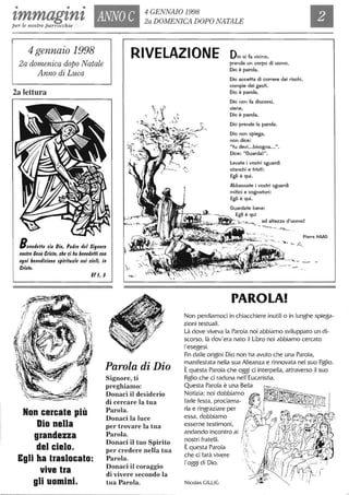 • • •
tmmagtnt ANNO C 4 GENNAIO 1998
per le nostre parrocchie
2a DOMENICA DOPO NATALE
4 gennaio 1998
2a domenica dopo Natale
Anno di Luca
RIVELAZIONE Dio si fa vicino,
2a lettura
prende un corpo di uomo,
Dio è parola.
Dio accetta di correre dei rischi,
compie dei gesti.
Dio è parola.
Dio non fa discorsi,
viene,
Dio è parola.
Dio prende la parola.
Dio non spiega,
non dice:
"tu devi...bisogna...".
Dice: "Guarda!".
levate i vostri sguardi
stanchi e tristi:
Egli è qui.
Abbassate i vostri sguardi
mitici e sognatori:
Egli è qui.
Guardate bene:
Egli è qui
~:>J~I.!..."_;<W<~-~-f;$·~".-.,.--;',:'->-o"",,-- ad altezza d'uomo!
- '"'-->. ~ -,'--
Benedetto $ia Dio, Padre del Signore
no$lro Ce$ù Cri$fo, che ci ha benedeHi con
ogni benedizione $/lirifuale nei cieli, in
Cri$lo.
.'- ', -. Pierre HMG
~~~~~~~~~~~~ '-. '- 1'--'.
E( 1,3
Parola di Dio
Non cercate più
Dio nella
grandezza
del cielo.
Egli ha traslocato:
vive tra
gli uomini.
Signore, ti
preghiamo:
Donaci il desiderio
di cercare la tua
Parola.
Donaci la luce
per trovare la tua
Parola.
Donaci il tuo Spirito
per credere nella tua
Parola.
Donaci il coraggio
di vivere secondo la
tua Parola.
PAROLA!
Non perdiamoci in chiacchiere inutili o in lunghe spiega-
zioni testuali.
Là dove viveva la Parola noi abbiamo sviluppato un di-
scorso, là dov'era nato il Libro noi abbiamo cercato
l'esegesi.
Fin dalle origini Dio non ha avuto che una Parola,
manifestata nella sua Alleanza e rinnovata nel suo Figlio.
Èquesta Parola che oggi ci interpella, attraverso il suo
Figlio che ci raduna nell'Eucaristia.
Questa Parola è una Bella
Notizia: noi dobbiamo
farle festa, proclama-
rla e ringraziare per
essa, dobbiamo t/o... --- J ,
esserne testimoni, ,: '
andando incontro ai {;'
nostri fratelli. /'.'
Èquesta Parola
che ci farà vivere
l'oggi di Dio.
Nicolas GILLIG
~ 'i '
~,;) "

, ,:~. '--
 