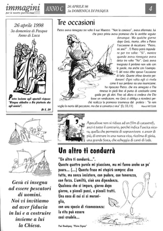 • • •
'lmmag'ln'l ANNO C 26 APRILE 98
3a DOMENICA DIPASQUAper le nostre parrocchie
26 aprile 1998
3a domenica di Pasqua
Anno di Luca
/';elro IMleme agII apo$loll rl$po$e:
"BI$ogna obbedire aDio plullo$lo che
agII uomini",
AI S, 29
Gesù ci insegna
ad essere pescatori
di uomini.
Noi vi invitiamo
ad aver fiducia
in lui e a costruire
insieme a lui
la Chiesa.
Tre occasioni
Pietro aveva rinnegato tre volte il suo Maestro. "Non lo conosco", aveva affermato, lui
che poco prima aveva promesso che lo avrebbe seguito
dovunque. Ma qualche giorno
dopo Gesù, risorto, offre a Pietro
l'occasione di riscattarsi: "Pietro,
mi ami?" . EPietro potrà risponde,
re per tre volte: "Sì ", mentre
quando aveva rinnegato aveva
detto tre volte "No". Gesù aveva
insegnato il perdono non solo con
le parole, ma anche con l'esempio.
. Edel resto ebbe spesso l'occasione
di farlo. Quante offese dovette per,
donare! Ogni volta egli ci rivela
come il suo perdono sia una risurrezione;
ha ripescato Pietro, che era annegato e l'ha
rimesso in piedi fino al punto di costituirlo come
guida per gli altri. Fino ad allora si credeva che Dio
fosse un vendicatore, ma Gesù ei obbliga a ricrederei per,
ché realizza la promessa trasmessa dal profeta: "lo non
voglio la morte del peccatore, ma che si converta e viva" (Ez 33, I I) Marcel METZGER
Apocalisse non si riduce ad un film di catastrofi;
anzi è tutto il contrario; perché indica l;uscita sicu·
ra; quella che permette di sopravvivere e ancor di
più; di entrare in una nuova vita; rico[ma di gioia;
una grande festa; che echeggia di canti di [ode.
Un altro ti condurrà
"Un altro ti condurrà...".
Queste quattro parole mi piacciono, ma mi fanno anche un po'
paura..• (•••) Questa frase mi stupirà sempre: dice
tutto, ma senza insistere, con pudore, con tenerezza, 
con forza. L'umiltà, cioè una dipendenza. / (
~ualcosa c~e si.impa~a, gi~rno ~opo. n/1 giorno, a p~cco,h ~a~sl, a pl,ccoh tratti. l l /J  l/
Una cosa di CUI CI SI meravl-  (/ V
glia, ~ 
con una specie di riconoscenza: ·· .v , (-
la vita può essere _ .' .. .. '. ~ .
, d I -~~'=--· TI -~ "
:,:~:,::,:,y~,,::;::s;,..." . . ~~::~.~~~~
 