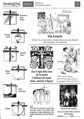 • • •
tmmagtnt ANNO C APRILE 98
SEITIMANA SANTA
Ilper le nostre parrocchie
Giovedì
Santo
Sabato
Santo
Pasqua
I
Venerdì
Santo
Notte
di Pasqua
Via Crucis
Strade che si incrociano. Strade dei poveri, dei drogati,
dei senzatetto, dei disperati.
Ecco il legno della Croce
che ha portato
il Salvatore del mondo.
Venite, adoriamo il Signore.
Venite a passare qualche
ora per unirvi con Cristo alle
angosce e alle sofferenze che
oggi continuano la sua Passio-
ne.
Nene case &i ripo§o,
nelle diniche geria1triche..,
è ogni giorno Giove&i Santo,
FUOCO DI GIOIA
Noi accenderemo ilfuoco
di Pasqua,
Sabato ............. alle ..............
 