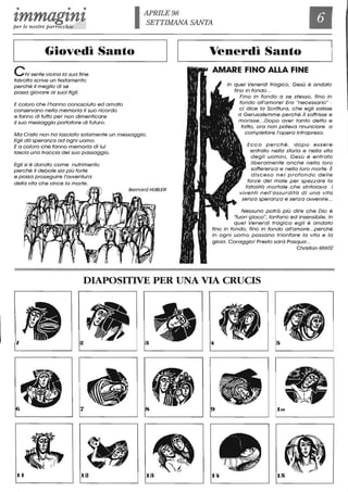 • • •
'lmmagtntper le n ostre parrocchie IAPRILE98
SETTIMANA SANTA
Il
~____G_i_o_v_e_d_I_'_s_a_n__to____~11~_____~_e_n_e_r__d_ì_S_a__n_t_o____~
Chi sente vicina lo sua fine
talvolta scrive un testamento
perché il meglio di sé
possa giovare ai suoi figli.
E coloro che l'hanno conosciuto ed amato
conservano nella memoria il suo ricordo
e fanno di tutto per non dimenticare
il suo messaggio portatore di futuro.
Ma Cristo non ha lasciato solamente un messaggio.
Egli dò speronza ad ogni uomo.
E a coloro che fanno memoria di lui
lascia una troccia del suo passaggio.
Egli si è donato come nutrimento
perché il debole sia più forte
e possa proseguire l'awentura
della vita che vince lo morte.
Bemard HUBLER
In quel Venerdì tragico, Gesù è andato
fino in fondo...
Fino in fondo a se stesso, fino in
fondo all'amore! Era "necessario" -
ci dice lo Scrittura, che egli salisse
a Gerusalemme perché lì soffrisse e
morisse... Dopo aver tanto detto e
fatto, ora non poteva rinunciare a
completare l'opera intrapresa.
Ecco perché, dopo essere
entrato nella storia e nella vita
degli uomini, Gesù è entrato
liberamente anche nella loro
sofferenza e nella loro morte. È
disceso nel profondo delle
forze del male per spezzare lo
fatalitò mortale che stritolava i
viventi nell'assurditò di una vita
senza speranza e senza awenire...
Nessuno potrò più dire che Dio è
"fuori g ioco", lontano ed insensibile. In
quel Venerdì tragico egli è andato
fino in fondo, fino in fondo all'amore...perché
in ogni uomo possano trionfare lo vita e lo
gioia. Coraggio! Presto sarò Pasqua.. .
Christian KRATZ
DIAPOSITIVE PER lJNA VIA CRUCIS
'l
7
II 12 13 14
 