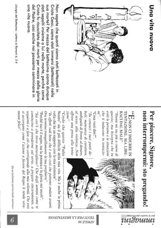 Unavitanuova
Nonsapetechequantisiamostatibattezzatiin
CristoGesù,siamostatiimmersi(battezzati)nella
suamorte?Permezzodelbattesimosiamodunque
statisepoltiinsiemealuinellamorte,perchécome
Cristofurisuscitatodaimortipermezzodellagloria
delPadre,cosìanchenoipossiamocamminarein
unavitanuova.
LiturgiadelBaHesimo-LeHeraaiRomani6,3-4
Perpiacere,Signore,
noninterrompermi:stopregando!
"ENONCIINDURREIN
TENTAZIONE,MALIBE-
RACIDALMALE"
"Nientemistapiùacuoredi
questo;mabisognachetu
evitilepersoneelesituazioni
chetiinduconointentazio-
ne".
"Cosavuoidire?".
I
".j(.t.i;i~,1
zione",...~~,,",~I~I~~'"1
"Credochequesto"PadreL____________~
"Tuconosciituoipuntide-
boli:mancanzadicarattere,
ambiguitàdifrontealdenaro,
alsesso,allaviolenza...Non
offrireunapresaallatenta-
Nostro"siailpiùdifficiledellamiavita.Maèanchelaprima
voltachehaunrapportoconlamiaesistenza".
"Ineffettivedibenecheèsolocosìchepotremoandareavanti.
Oraterminatranquillamentelatuapreghiera",
"Perchétuoèilregno,tualapotenzaelaglorianeisecoli",
"Saicos'èchetrovomeraviglioso?Chedegliuominicomete
comincinoaprendermisulserio,apregaresinceramente,a
seguirmieafareciòchecorrispondeallamiavolontà.Cheessi
siaccorganocomel'azioneafavoredelRegnolirendevera-
mentefelici".
Daunbollettinoparrocchialeaustriaco
~~.
~~
l~R~~
;:s-~.
~'~
~.
~~C/)~
~~
""J~
~~
~
~
~
~
a
~
 