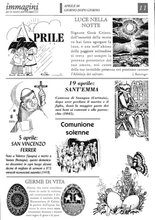 • • •
zmmagznzper le nostre parrocchie IAPRILE98
GIORNO DOPO GIORNO
LUCE NELLA
NOTTE
Signol'e Ge:l;ì1ÌÌL Cl'is1to,
dlaU'<lJ)SCUl'id dldiat m OI'tie
tu hai fa uo sgol'gal'e la
luce, e ol'a nel!' abis§o
dldb peggiol'e solitudline ~
Il
si uova pel' sempl'e la .~~~~~~
"_'_1"':
p01tenza pl'ouul'ice del
tuo amon~, neR cuol'e ~~
dldb tua invisibile ]pl'esen za noi possiamo cantare
FAUdu]a dlei saRva1ti. J. Ral:zinger
19 aprile:
SANT'EMMA
Contessa di Sanngau (Carinzia),
dopo aver perduto il marito e il
figlio, donò la maggior parte dei
suoi beni ai conventi e alle parroc-
chie (1045).
5 aprile:
SAN VINCENZO
FERRER
Nato a Valenza (Spagna) e morto a
Vannes (Bretagna), questo domenica-
no disseminò in ogni luogo alcune
decine di migliaia di sermoni e 873
miracoli riconosciuti autentici (14 I9).
Comunione
solenne
GERME DI VJ[TA
L'uovo, ch e trova considera"
zione in tutte le culture,
nel cristianes imo è di ,
ventato il simbolo della
Risurrezione di Cristo.
A partire dall'epoca ba-
rocca le uova sono state
riccamente decorate e d onate
come segno di gioia e di pace.
 