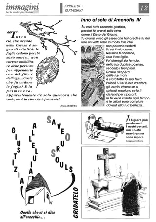 • • •
tmmagtntper le nostre parrocchie
"~.l..utto
ciò che accade
nella Chiesa è se-
gno di vitalità: le
foglie cadono perché
sono morte... non
vorrete mobilita-
re delle persone
per appenderle
con del filo e
dell'ago....Cos'è
che fa cadere
le foglie? È la
prima v era.
IAPRILE98 .
VARIAZIONI
Il
Inno al sole di Amenofis IV
Tu crei tutto secondo giustizia,
perché tu avanzi sulla terra
come il Disco del Giorno.
Tu avanzi verso gli esseri che hai creati e tu dai
loro un volto fatto in modo tale che
non possano vederti.
Tu sei il mio cuore.
. Nessuno ti conosce,
,"".,.,...'...........,..-
solo il tuo figlio.
Fa' che egli sia temuto,
nella tua duplice potenza,
secondo i tuoi piani.
Grazie all'opera
delle tue mani
Apparentemente c'è solo qualcosa che
cade, ma è la vita che è presente".
è stata fatta lo sua terra.
Poiché tu sei il loro creatore,
gli uomini vivono se tu
splendi, muoiono se tu ti
distendi per riposarti.
In te viene vissuto ogni tempo,
. e le azioni sono compiute
G
I
U
S
T
I
ZI
A
~
A
L
L
E
L
I
U
A
Quello che vi $i dice
all'orecchio....
Jean SULIVAN , davanti alla tua bellezza...
~ Signore può
perdonarei
i nostri peccati,
ma i nostri
nervi non ne
sono capaei.
Saggezza indiano
 