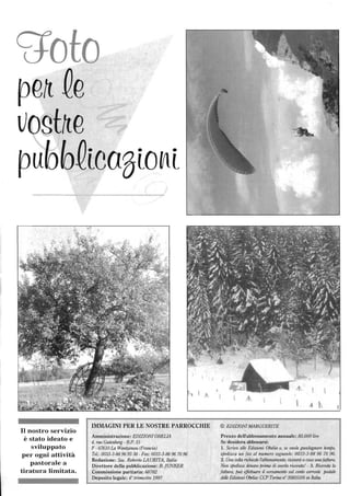 ~ to
pe~ Qe
vogt~e
pubbQicaSio~i
Il nostro servizio
è stato ideato e
sviluppato
per ogni attività
pastorale a
tiratura limitata.
IMMAGINI PER LE NOSTRE PARROCCHIE
Amministrazione: EDIZIONI OBELlA
4, rue Gutenberg - B.P. 15
F - 67610 La Walltzenau (Francia)
Te!': 0033-3-88969338 - Fax: 0033-3-88967096
Redazione: Sac. Roberto LAURITA, Italia
Direttore della pubblicazione: B. jUNKER
Commissione paritaria: 68782
Deposito legale: 4° trimestre 1997
© EDIZIONI MARGUERITE
Prezzo deITabbonamento annuale: 85.000 lire
Se desidera abbonarsi:
l. Scriva alle Edizioni Obelia 0, se vtwle guadagnare tempo,
spedisca un fax al numero seguente: 0033-3-88 96 70 96.
2. Una volta richiesto l'abbonamento, ricevcrà {/ casa una fattura.
Non spedisca denaro prima di aVl!rla ricevuta! - 3. Ricevuta la
fattura, puà effettuare il versamento sul cOllto corrente postale
delle Edizioni Obelia: CCP Torino n' 35855105 in Italia.
 