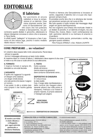 EDITORIALE
Il labirinto
Sul pavimento di alcune
cattedrali si trova la compo-
sizione di un labirinto. Esso
viene chiamato anche "per-
corso di Gerusalemme" per-
ché coloro che non potevano
andare a Gerusalemme, ma per-
correvano questo dedalo in ginocchio, ottenevano le
stesse indulgenze concesse a coloro che si recavano
in Terra Santa.
In effetti questi "pellegrini" si trovavano a fare il per-
corso di una mezza lega, poiché il nostro modello
ridotto misura 1 mt e 25.
COME PREPARARE 000 un volantino?
Poiché si riteneva che Gerusalemme si trovasse al
centro, seguendo il labirinto non ci si può che impri-
gionare sempre di più.
Si potrebbe anche dire che ci si allontana dal mondo
per penetrare sempre più nel cuore di Dio.
Ma tutto questo è molto lontano dal messaggio degli
angeli nel giorno dell'Ascensione.
Noi non vogliamo una Chiesa che rinchiude i fedeli in
un dedalo di precetti, in un labirinto di dogmi, ma una
Chiesa che, invece, libera i nostri contemporanei da
tutti i pericolosi labirinti in cui rischiano di smarrirsi e
di perdersi.
Possano le nostre parole, pronunciate o scritte, rag-
giungere questo obiettivo.
Père François ARNOLD e Sac. Roberto LAURITA
Un volantino deve essere letto molto velocemente. Perciò deve:
- attirare lo sguardo
- fornire il messaggio attraverso un testò molto ridotto.
AI ma$simo dopo un minuto di lettura, il destinatario deve sapere di che cosa
si tratta e su che cosa si vuole attirare la sua attenzione.
DISEGNI DI AGGANCIO
IL FORMATO
Il migliore formato è sempre A5,
stampato su una sola facciata.
IL TESTO
Corto e preciso
diretto ed incisivo
(senza essere ag-gressivo)
L'AGGANCIO deve condurre visivamente verso...
È quello che "aggancia" lo sguardo
un disegno (che colpisce)
uno slogan (molto breve)
DISPOSITIVO DI CHIUSURA
È lì che si trova:
la data esattauna sola parola (che lascia il segno)
un numero...
Il suo posto: in alto a sinistra (per-
ché è proprio lì che l'occhio guarda
subito).
AGGANCIO
l'ora, il luogo della manifestazione o
della riunione (da rileggere atten-
tamente almeno due volte prima di
stampare), l'indirizzo a cui inviare la
propria risposta, la propria adesione
o l'assegno per pagare.
II nostro servizio
è stato ideato e
sviluppato
per ogni attività
pastorale a
tiratura limitata.
Z PERCORSO
DELL'OCCHIO
• DISPOSITIVO DI CHIUSURA
IMMAGINI PER LE NOSTRE PARROCCHIE
Amministrazione: EDIZIONIOBELlA
4, TlU! Gutenberg - B.P. 15
F - 67610 La Wantzenau (Francia)
Tel.: 0033-3-88969338 - Fax: 0033-3-88967096
Redazione: Sac. Roberto LAURITA, Italia
Direttore della pubblicazione: B. jUNKER
Commissione paritaria: 68782
Deposito legale: r trimestre 1998
© EDIZIONI MARGUERITE
Prezzo dell'abbonamento annuale: 85.000 lire
Se desidera abbonarsi:
1. Scriva alÙ! Edizioni Obelia o, se vuoù! guadagllare tempo,
spedisca un fax al numero seguente: 0033-3-88 96 70 96.
2. Una volta rù'hiesto fabbonamento, riceverà a casa unafattura.
Non spedisca denaro prima di averla m:evuta! - 3. Ricevuta la
fattura, può effettuare il versamento sul cm/to corrente posude
delk Edizioni Obelia; CC? Torino n°35855105 in Italia.
 