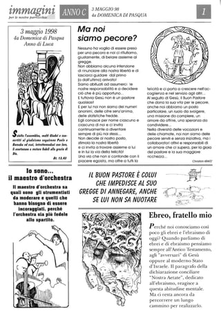• • •
tmmagznz ANNO C
3 MAGGIO 98
4a DOMENICA DI PASQUAper le nostre parrocchie
3 maggio 1998
4a Domenica di Pasqua
Anno di Luca
SCiolta rassemblea, molti Ciudei e con-
I/ertiti al giudaismo seguirono Paolo e
Barnaba ed essi, intraHenendosi con loro,
li esortaI/ano a restare fedeli alfa grazia di
Dio.
At. 11,41
lo sono...
il maestro d'orchestra
Il maestro d'orchestra sa
quali sono gli strumentisti
da moderare e quelli che
hanno bisogno di essere
incoraggiati, perché
l'orchestra sia più fedele
allo spartito.
Ma noi
siamo pecore?
Nessuno ha voglia di essere preso
per una pecora e noi ci rifiutiamo,
giustamente, di belare assieme al
gregge.
Non abbiamo alcuna intenzione
di rinunciare alla nostra libertà e di
lasciarci guidare dal primo
(o dall'ultimo) arrivato!
Siamo abituati ad assumerci le
nostre responsabilità e a decidere
ciò che è più opportuno...
Etuttavia Gesù non è un pastore
qualsiasi!
E per lui noi non siamo dei numeri
anonimi, delle cifre senz'anima,
delle statistiche fredde.
Egli conosce per nome ciascuno e
ciascuna di noi e ci invita
continuamente a diventare
sempre di più noi stessi...
Non decide al nostro posto,
stimola la nostra libertà
e ci invita a trovare assieme a lui
e in lui la via della felicità!
Una via che non si confonde con il
piacere egoista, ma offre a tutti la
felicità e ci porta a crescere nell'ac-
coglienza e nel servizio agli altri...
AI seguito di Gesù, il Buon Pastore
che dona la sua vita per le pecore,
anche noi abbiamo un posto
particolare, un ruolo da svolgere,
una missione da compiere, un
amore da offrire, una speranza da
condividere...
Nella diversità delle vocazioni e
delle chiamate, noi non siamo delle
pecore servili e senza iniziativa, ma i
collaboratori attivi e responsabili di
un amore che ci supera, per la gioia
del pastore e la sua maggiore
ricchezza ...
Christian KRATZ
Il BUON PASTORE ÈCOLUI
CHE IMPEDISCE Al SUO
GREGGE DI ANNEGARE, ANCHE
SE lUI NON SA NUOTARE
Ebreo, fratello mio
Perché noi conosciamo così
poco gli ebrei e l'ebraismo di
oggi? Quando parliamo di
ebrei e di ebraismo pensiamo
sempre all'Antico Testamento,
agli "avversari" di Gesù
oppure al moderno Stato
d'Israele. Il paragrafo della
dichiarazione conciliare
"Nostra Aetate", dedicato
all'ebraismo, reagisce a
questa abitudine mentale.
Ma ci resta ancora da
percorrere un lungo
cammino per realizzarlo.
 