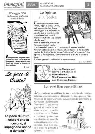 • • •
zmmag'ln'l ANNO C
17MAGGI098
6a DOMENICA DI PASQUA
Ilper le nostre parrocchie
17maggio 1998
6a domenica di Pasqua
Anno di Luca
ECfJn$egnarono loro la $eguente leHera:
((Gli a/lo$toli e gli anziani ulutano
fraternamente i /lagani converfifi, loro
fratelli, ehe ri$ierlono ari Antiochia, in
Siria e in Cilicia".
At 15,23
La pace di Cristo.
I cristiani che la
ricevono, si
impegnano anche
a donarla?
Lo Spirito
e [a fedeltà
Come possiamo essere
fedeli, oggi, a Gesù Cristo,
dal momento che il suo
messaggio si è espresso in
una lingua e in un mondo
così diversi dai nostri?
Prendere tutte le sue parole
alla lettera?
Non è possibile, anche se i
fondamentalisti voglio
convincerci di questo e ci accusano di essere infedeli.
Allora? Ebbene noi ricordiamo che il Padre ci ha donato
anche lo Spirito Santo, come "difensore" e "maestro". Lo
Spirito ci fa ricordare, comprendere e ci aiuta a credere
oggI.
E allora pace ai credenti di buona volontà.
o Spirito Santo e noi,
diceva il lO Concilio di
Gerusalemme.
Non l'uomo senza Dio,
non Dio senza l'uomo!
Jean-Marie BEDEZ
La verifica conciliare
L'i§1tR1tuzione conciliallre è, 1tra i cri§dani, li'unica
i§1tanza effeuivamen1te dlirimen1te. Era que§1ta l'in",
1tuizione di papa Giovanni XXIH quando convocava H
Concilio E cumenico
Va1ticano IL Ai nO§tri
giorni §i 1traHa di ve",
dere a quali condi",
zioni 1tuHe le Chie§e
cri§1tian e ]po1tranno
riunill"§i in un concilio
au1ten1ticamen1te ecu",
menico. Ma non §ia",
mo ancora pron1ti a
que§to... Ch.WACKENHElM
~_ .
 