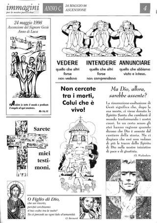 • • •
'tmmag'tn't ANNO C
24 MAGGIO 98
ASCENSIONE
per le nostre parrocchie ,
24 maggio 1998
Ascensione del Signore Gesù
Anno di Luca
«Amlate in tuHo il mondo e predicate
il vangelo ad ogni creaturall.
Mc 16,15
Sarete
• •
rntet
testi-
•
mOnte
VEDERE INTENDERE ANNUNCIARE
quello che altri
forse
quello che altri
forse
quello che abbiamo
visto e inteso.
non vedono non comprendono
Non cercate
tra i morti,
Colui che è
vivo!
Ma Dio, allora,
sarebbe assente?
La risurrezione-esaltazione di
Gesù significa che, dopo la
sua Inorle, ci viene donato lo
Spirito Santo che cambierà J
Inondo trasformando i nostri
cuori. In un certo senso gli
atei hanno ragione quando
dicono che Dio è assente dal
cantiere della storia. Ma ci
dispiace che essi non vedano
di più le tracce dello Spirito
di Dio nelle nostre iniziative
di pace e di giustizia.
Ch. WackenJ",im
o Figlio di Dio,
che sei risorto,
perché cerchiamo
il tuo volto tra le nubi?
Tu ci precedi su ogni lido d'umanità.
 