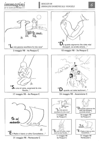 • • •
'lmmag'ln'lper le nostre parrocchie IMAGGI098
IMMAGINI DOMENICALI: VANGELI
Il
"Le mie pecore ascoltano lo mio voce"
3 maggio 98 - 4a Pasqua C
C
ih0
v;-"5e uno mi orno, osserverà lo mio
Parola..."
17 maggio 98 - 6a Pasqua C
~
ilE il Padre vi darà un altro Consolatore..."
31 maggio 98 - Pentecoste C
jfk
"0o questo sapranno che siete miei
discepoli, se avrete amore..."
10 maggio 98 - Sa Pasqua C
24 maggio 98 - Ascensione C
~L-~t~i~~e mie pecore
ascoltano lo mio voce"
3 maggio 98
4a Pasqua C
~/
!ffJ
"s ~~e uno mi amo, osser-
verò lo mio Parola ..."
17 maggio 98
6a Pasqua C
{! .
"D ~o questo sapranno che
siete miei discepoli,
se avrete amore..."
10 maggio 98
5a Pasqua C
/lE &
il Padre vi dorò un altro
Consolatore..."
31 maggio 98
Pentecoste C
 