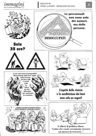 • • •
tmmagtntper le nostre parrocchie
Solo
35 ore?
IMAGGI098
TEMA:LAVORO-PROBLEMISOCIALI
Le percentuali
non sono solo
dei numeri,
ma delle
persone.
Le tue mani sono incomparabili. .
Nel profondo delle loro rughe, · .
nella durezza
dei loro calli,
è scritta
tutta
lo
fatica
che hai
affrontato
per continuare
lo creazione.
L'equità delle risorse
e la condivisione dei beni
sono solo un sogno?
E allora il politico disse:
"Colui che vuole veramente trovare
un lavoro lo troverà..."
 