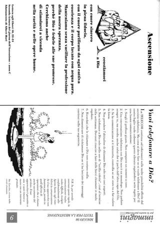 Aseensione
concuoresincero
inpienafiducia,
ccostiamoci
..,.#ù!lh.-aDio
conilcuorepurificatodaognicattiva
coscienzaeilcorpolavatoconacquapura.
Manteniamosenzavacillarelaprofessione
dellanostrasperanza,
perchéDioèfedeleallesuepromesse.
Cerchiamoanche
distimolarciavicenda
nellacaritàenelleoperebuone.
LetteraagliEbrei10,22-24
Secondaletturadelgiornodell'Ascensione-annoC
AdattamentodiAlbe."'Rari
VuoitelefonareaDio?
LaTELECOMcontinuaadinformarcisullemoltepossibilitàoffertedal
serviziotelefonico.MacosasidevefaresesivuoletelefonareaDio?Il
nostrofogliovuolecolmarequestosilenzioregalandovisetteregoleper
unabuonacomunicazione:
1.Scegliilprefissogiusto.Noncomporreunnumeroacaso.
2.UnaconversazionetelefonicaconDiononèunmonologo.Nonparlare
sempretu,maascoltaanchecoluichetiparladall'altrocapodelfilo.
3.Selacomunicazionesièinterrotta,controllaseseistatotuafarcadere
lalinea.
4.Nonprenderel'abitudinedichiamareDiosoloneicasiurgenti.
5.NontelefonareaDiosolonelleoredi"tariffaridotta",cioèaltermine
dellasettimana.Dovrestiriuscireafaredellebrevichiamateinmodo
regolare.
6.RicordatichelechiamateaDiononcostanonulla.
7.NondimenticaredirichiamareDiosetihalasciatodeimessaggi
continuisullatuasegreteria.
N.B.Se,puravendo
osservatoquesteregole,la
comunicazionerisulta
moltodifficile,rivolgiti
confidenzialmenteallo
SpiritoSanto:eglirista-
biliràlacomunicazione.
Seiltuoapparecchionon
funzionapiù,portaloin
quell'officinadi
riparazionichesichiama
anchesacramentodel
perdono.Iltuo
apparecchioègarantitoa
vitaesaràrimessoa
nuovoconunintervento
gratuito.
Da:Caeciha,rivistadelle
coralialsaziane.
'I:;-~.
~~(;;"
~
~~
l~~~.
~.~
~.
t;5~V)()
::js:?
~a
~~
~
~
~
~.......
~~
 