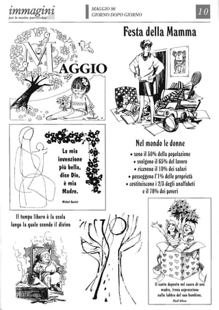 • • •
zmmagznzper le nostre parrocchie
La mia
• •
invenZione
~iù bella,
dice Dio,
, .e mia
Madre.
Michel Quoisf
Il tempo libero è la scala
lungo la quale scende il divino

(~.
IMAGGI098
GIORNO DOPO GIORNO
Il

Festa della Mamma
Nel mondo le donne
• sono il 50% della popolazione
• svolgono il 65% del lavoro
• ricevono iiI0% dei salari
• posseggono l'l%delle proprietà
• costituiscono i2/3 degli analfabeti
eil 70% dei poveri
1/ canto deposto nel cuore di una
madre, trova espressione
sulle labbra del suo bambino.
Khalil Cibran
 