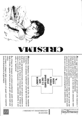 -~
~
?...,..-
1/
t/I
tr
~".~---::-.~~.,'.,J..~---~-.-~-."./
~<~--'-,~>;'/Y/-~~~~_c•-:,,;,;,~.~-q.li
.~,--:--.-
-......::;-..
~
=~
rIl
--
Ancoroggivisonoragazzi,giovaniedadultichericevonoil
sacramentodellaCresima(oConfermazione).
Forsequestosacramentononèmaistatocosìvalorizzatonella
Chiesacomeainostrigiorni.
Lacelebrazioneprevedel'imposizionedellemanidapartedel
vescovo(odiunsuorappresentante)eilsegnodellacrocesulla
fronteconilcrisma,gestoaccompagnatodaquesteparole:
"N.....l'
RICEVI
ILSIGILLO
DELLO
SPIRITOSANTO
CHETIÈ
DATO
INDONO",
-
MedianteilBattesimonoidiventiamofiglidiDio.Poi,mediante
loCresima,noiveniamo"confermati"comefiglidiDioeinviatiin
missione...
SullasciadeitestimonidiCristochedaventisecolicostellanolo
storia,sullasciadiPaoloediFrancescod'Assisi,diTeresadi
LisieuxediCarlodeFoucauld,ilneocresimatodiventa,asua
volta,un"testimone".
LaChiesahabisognodicristiani-confermati,solidinellaloro
fedeinCristo,operosinell'amoreversoglialtri,gioiosinellaspe-
ranza.
LaChiesasirallegradellapresenzadiquestinuovicresimati,
fontedidinamismoedigiovinezza.
~~.
~!
'?
s:~
ì<rq
~~.
~.~
~.
&5~
~8
~a
G~
~~
~
~t't"j
~
~N
 