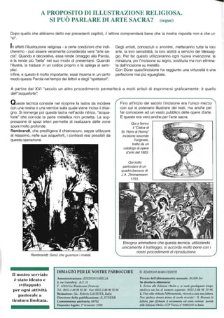 A PROPOSITO DI ILLUSTRAZIONE RELIGIOSA.
"
SI PUO PARLARE DI ARTE SACRA? (segue)
Dopo quello che abbiamo detto nei precedenti capitoli, il lettore comprenderà bene che la nostra risposta non è che un
"sì".
In effetti l'illustrazione religiosa - a certe condizioni che indi-
cheremo - può essere veramente considerata vera "arte sa-
cra". Quando è decorativa, essa rende omaggio alla Parola,
e la rende più "bella" nel suo modo di presentarsi. Quando
l'illustra, la traduce in un codice proprio o la spiega ai sem-
plici.
Infine, e questo è molto importante, essa incarna in un certo
modo questa Parola nel tempo dei lettori e degli "spettatori".
Degli artisti, conosciuti o anonimi, metteranno tutta la loro
arte, la loro sensibilità, la loro abilità a servizio del Messag-
gio. Per far questo utilizzeranno ogni nuova invenzione: la
miniatura, poi l'incisione su legno, sostituita ma non elimina-
ta dall'incisione su metallo.
Con Durer quest'incisione ha raggiunto una virtuosità e una
perfezione mai più eguagliate.
A partire dal XVI "secolo un altro procedimento permetterà a molti artisti di esprimersi graficamente: è quello
dell"'acquafot1e".
Questa tecnica consiste nel ricoprire la lastra da incidere
con una resina o una vernice sulla quale viene inciso il dise-
gno. Si immerge poi questa lastra nell'acido nitrico, "acqua-
forte" che corrode la parte metallica non protetta. La sop-
pressione di spazi interi permette di realizzare delle zone
scure molto profonde.
Rembrandt, che prediligeva il chiaroscuro, seppe utilizzare
al massimo, nelle sue acqueforti, i contrasti resi possibili da
questa operazione.
Rembrandt: Gesù che guarisce i malati.
Fino all'inizio del secolo l'incisione era l'unico mezzo
con cui si potevano illustrare dei testi, ma anche per
far conoscere ad un vasto pubblico delle opere d'arte.
E questo era vero anche per l'arte sacra.
Qui a fianco
il "Calice di
St. Rémi di Reims"
incisione secondo
l'originale,
tratta da un
catalogo di opere
d'arte del 1883.
Qui sotto
particolare di un
quadro barocco di
J.A. Zimmermann
1753.
Bisogna ammettere che questa tecnica, utilizzando
unicamente il tratteggio, si accorda molto bene con i
nostri procedimenti di riproduzione.
Il nostro servizio
è stato ideato e
sviluppato
per ogni attività
pastorale a
tiratura limitata.
IMMAGINI PER LE NOSTRE PARROCCHIE © EDIZIONI MARGUERITE
Amministrazione: EDlZIONIOBELlA
4, rue Gutenberg - B.P. 15
F - 67610 La Wrwtzem/U (Francia)
Tel.: 0033-3-88969338 - Fax: 0033-3-88 967096
Redazione: Sac. Roberto LAURlTA, ltalw
Direttore della pubblicazione: B. jUNI<ER
Commissione paritaria: 68782
Deposito legale: r trimestre 1998
Prezzo dell'abbonamento annuale: 85.000 lire
Se desidera abbonarsi:
1. Scriva alle Edizioni Obelia o. se vuole guadaglU/Te tempo,
spedisca IInfax al numero seguente: 0033-3-88 96 70 96.
2. Una volta richiesto fabbonamento, riceverà a c{/Sa unafattl/ra.
Nrm spedisca del/aro prima di averla ricevI/ili! - 3. Ricevuta la
fattura, jnIiJ effettI/are il versame1lto sul conto correl/tli postale
delle Edizùmi Obelia: CCP Torino 11° 35855105 in Italia.
 
