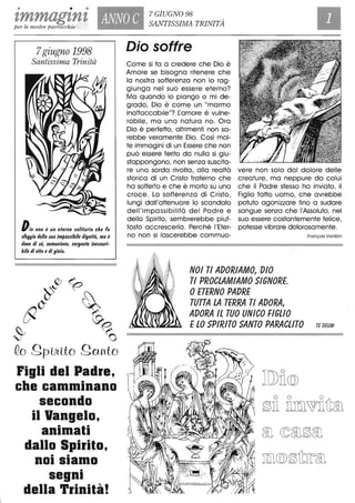 • • •
zmmagznz ANNO C
7 GIUGNO 98
SANTISSIMA TRINITÀper le nostre parrocchie
7giugno 1998
Santissima Trinità
Dio non è un eterno 90litario che fa
9foggio della 9ua im/1mibile dignità, ma è
dono di 9é, comunione, 90rgente ine9auri-
bile di vifa edi gioia.
QJ (:'
~~ P
AlO" ~
0' ~
~ ~',-, O
Qo gpUllto gOYlto
Figli del Padre,
che camminano
secondo
il Vangelo,
animati
dallo Spirito,
• •
nOI siamo
segni
della Trinità!
Dio soffre
Come si fa a credere che Dio è
Amore se bisogna ritenere che
la nostra sofferenza non lo rag-
giunga nel suo essere eterno?
Ma quando io piango o mi de-
grado, Dio è come un "marmo
inattaccabile"? Lamore è vulne-
rabile, ma una natura no. Ora
Dio è perfetto, altrimenti non sa-
rebbe veramente Dio. Così mol-
te immagini di un Essere che non
può essere ferito da nulla si giu-
stappongono, non senza suscita-
re una sorda rivolta, alla realtà vere non solo dal dolore delle
storica di un Cristo fraterno che creature, ma neppure da colui
ha sofferto e che è morto su una che il Padre stesso ha inviato, il
croce. La sofferenza di Cristo, Figlio fatto uomo, che avrebbe
lungi dall'attenuare lo scandalo potuto agonizzare fino a sudare
dell'impassibilità del Padre e sangue senza che l'Assoluto, nel
dello Spirito, sembrerebbe piut- suo essere costantemente felice,
tosto accrescerla . Perché l'Eter- potesse vibrare dolorosamente.
no non si lascerebbe commuo- Fronçois Vori/lon
NOI TI ADORIAMO, DIO
TI PROCLAMIAMO SIGNORE
OETERNO PADRE
TUTTA LA TERRA TI ADORA,
ADORA Il TUO UNICO FIGLIO
ElO SPIRITO SANTO PARAClITO TE DEUM
 