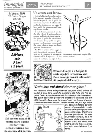 • • •
tmmagznt ANNO C
14 GIUGNO 98
55. CORPO E SANGUE DI CRISTOper le nostre parrocchie
14 giugno 1998
55. Corpo e Sangue
di Cristo
Abbiamo
1010
5pani
e 2 pelci.
Noi saremo capaci di
moltiplicare il pane
che fa vivere,
se lo riceviamo noi
stessi come dei poveri.
Uli amore così forte...
- È stata la Parola che quella ITIattina
li ha smossi, quando egli parlava
loro del Regno di Dio. E quelli che
cerCavano un punto di riferimento,
quelli che desideravano un raggio di
luce, quelli che credevano nell'avve-
nire furono esauditi.
- È stata la COITIpassione di un Dio
che li ha colITIati di gioia quella sera
quando ITIoltiplicò i cinque pani e i
due pesci. E quelli che attendevano,
con le mani tese; quelli che pian-
gevano, con lo stomaco vuoto; quelli
che erano affaticati dopo una lunga
giornata, furono saziati.
- Ma Dio va ancora oltre. Oggi, in
ogni Eucaristia, J suo corpo diventa
pane per il caITImino, il suo sangue interaITIente e diventa J respiro della
diventa soffio di speranza. Il suo nostra esistenza.
amore è cosÌ forte ch e egli si dona Luc St.;"
elebrare il Corpo e il San9ue di
Cristo si9nifica riconoscere che
Dio si immerge con noi nelle radici
più profonde dell'essere...
IIDate loro voi stessi da mangiare"
Nel racconto della moltiplicazione dei pani, Gesù chiede ai
dodici di dare loro stessi da mangiare alla folla che l'ha se-
guito. Certo, è Gesù che benedirà i cinque pani e i due pesci.
Ma questi sono stati portati dai discepoli e saranno loro ad
offrirli a tuffi. Gesù non "produce" una montagna di pane.
Che diventerebbe il simbolo del suo potere magico. Egli invita
.------------------, dei poveri a donare ad altri
poveri. Il gesto della condi-
visione strappa ognuno alla
sua sufficienza. Manifesta
l'amore gratuito di Dio, che
ci precede sempre, ed è lo
sorgente della nostra gene-
rosità. Gesù non invita alla
distribuzione filantropica,
ma alla condivisione fra-
terna.
Ch. Wackenheim
 