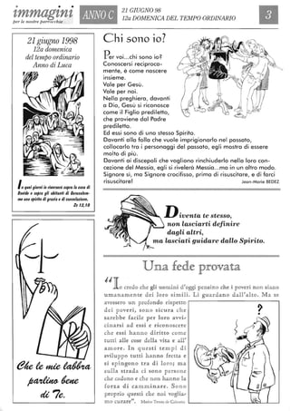 • • •
'lmmagznz ANNO C
21 GIUGNO 98
12a DOMENICA DEL TEMPO ORDINARIOper le nostre parrocchie
21 giugno 1998
12a domenica
del tempo ordinario
Anno di Luca
Inqueigiorni io riveuerò $o/1ra /a ca$a 4i
Davi4e e $o/1ra gli abitanti 4i Ceru$a/em-
me uno $/1irilo 4i grazia e 4i cOMo/azione,
Zc 12,10
Chi sono io?
n 'h' . 2r er VOI. ..C I sono IO.
Conoscersi reciproca-
mente, è come nascere
Insieme.
Vale per Gesù.
Vale per noi.
Nella preghiera, davanti
a Dio, Gesù si riconosce
come il Figlio prediletto,
che proviene dal Padre
prediletto.
Ed essi sono di uno stesso Spirito.
Davanti alla folla che vuole imprigionarlo nel passato,
collocarlo tra i personaggi del passato, egli mostra di essere
molto di più .
Davanti ai discepoli che vogliono rinchiuderlo nella loro con-
cezione del Messia, egli si rivelerà Messia...ma in un altro modo.
Signore sì, ma Signore crocifisso, prima di risuscitare, e di farci
risuscitare! Jean-Marie BEDEZ
D iventa te stesso,
Il'---~ non lasciarti definire
dagli altri,
ma lasciati guidare dallo Spirito.
Una fede provata
,'locredo che gli ulOminlÌ d'oggi pensino dhe li poveri n on siano
umanamente dei llOrlO slÌmili. LlÌ guardanlO d all' a !lw. M a se
avessero un profondo rispetto
de i peveri, sono sicura che
sareb be facile per 11Oro avvi,;
ClÌnaut'si ad essi te rJÌclOnlOscere
he essi hanno dirlÌuo come
tutti aUe cose d eUa vlÌta e al!'
a more. ][n que sti te mpi di
sviluppo tutti h annlO fretta te
si Sp RlrAglOnlO 1tJra di l oro; ma
sullla s1tJrada ClÌ SlOno persone
che cadlOn lO e che non han n o bt
flO n;a dlÌ ca mm lÌnare. S one
p rop rio qucstJÌ che n e i vlOgHa,;
me curare". Madre Tercsa de Calcutta
?•
 
