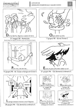 • • •
zmmagznz GIUGNO 98
per le nostre parrocchie
IMMAGINI DOMENICALI: SALMI E INNO
-----
Del tuo Spirito, Signore, è piena lo terra
31 maggio 98 - Pentecoste
Questo disegno non apparivo nell'ultimo numero per mancanza di spazio.
--
Pane vivo, che dà vita ...
14 giugno 98 - SS. Corpo e Sangue di Cristo C
lo pongo sempre innanzi a me il Signore
28 giugno 98 - 13a domenica ordinario C
opera delle tue dita
7 giugno 98 - SS.ma Trinità C
Esulto di gioia all'ombra delle tue ali
21 giugno 98 - 12a domenica ordinario C
Del tuo Spirito,
Signore, è piena la terra
31 maggio 98
Pentecoste
Pane vivo, che dà vita...
14 giugno 98 - SS. Corpo
e Sangue di Cristo C
Opera delle tue dita
7 giugno 98
SS.ma Trinità C
~.•'<:! ;
~D
Esulto di gioia all'ombra
delle tue ali
21 giugno 98
12a domenica ordinario C
 