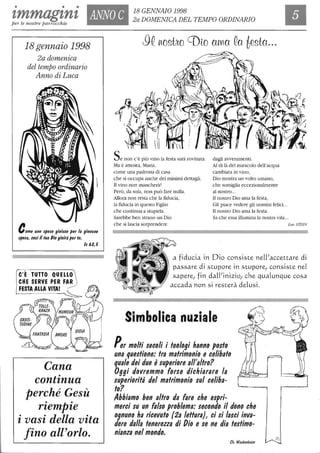 • • •
zmmagznz ANNO C 18 GENNAIO 1998
2a DOMENICA DEL TEMPO ORDINARIOper le nostre parrocchie
18gennaio 1998
2a domenica
del tempo ordinario
Anno di Luca
Come uno sposo gioisce per la giovane
sposa, così il tuo Dio gioirà per te.
C'È TUTTO QUEllO
CHE SERVE PER FAR )
FESTA AllA VITA! r--
ls 62,5
Cana
continua
perché Gesù
riemPie
i vasi della vita
fino all'orlo.
Se non c'è più vino la festa sarà rovinata.
Ma è attenta, Maria,
come Wla padrona di casa
che si occupa anche dei minimi dettagli.
Il vino non mancherà'
Però, da sola, non può fare nulla.
Allora non resta che la fiducia,
la fiducia in questo Figlio
che continua a stupirla.
Sarebbe ben strano un Dio
che si lascia sorprendere
dagli avvenimenti.
Al di là del miracolo dell'acqua
cambiata in vino,
Dio mostra un volto umano,
che somiglia eccezionalmente
al nostro...
Il nostro Dio ama la festa,
Gli piace vedere gli uomini felici...
Il nostro Dio ama la festa.
Sa che essa illumina la nostra vita...
LucSTEIN
a fiducia in Dio consiste neWaccettare di
passare di stupore in stupore! consiste nel
sapere! fin daWinizio! che qualunque cosa
accada non si resterà delusi.
Simbolica nuziale
Per molti secoli i teologi hanno posto
una questione: tra matrimonio e celibato
quale dei due è superiore al/'altro?
Oggi dovremmo forse dichiarare la
superiorità del matrimonio sul celiba-
to?
Abbiamo ben altro da fare che espri-
merci su un falso problema: secondo il dono che
ognuno ha ricevuto (2a lettura), ci si lasci inva-
dere dal/a tenerezza di Dio e se ne dia testimo-
nianza nel mondo.
eh. Wackenheim
 