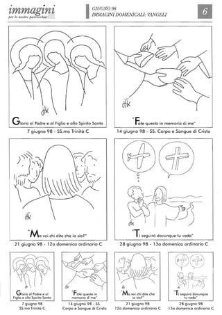 • • • GIUGNO 98
zmmagtntper le nostre parrocchie
IMMAGINI DOMENICALI: VANGELI
Gloria al Padre e al Figlio e allo Spirito Santo
7 giugno 98 - SS.ma Trinità C
11Ma voi chi dite che io sia?1I
21 giugno 98 - 12a domenica ordinario C
Gloria al Padre e al
Figlio e allo Spirito Santo
7 giugno 98
55.ma Trinità C
"Fate questò in
memoria di me"
14 giugno 98 - 55.
Corpo e 5angue di Cristo
Ile
rate questo in memoria di me"
14 giugno 98 - SS. Corpo e Sangue di Cristo
o
o
~'; __ r·
dfi<
IIT
I i seguirò dovunque tu vada"
28 giugno 98 - 13a domenica ordinario C
"Ma voi chi dite che
io sia?"
21 giugno 98
12a domenica ordinario C
C$®
~~-
"T
I i seguirò dovunque
tu vada"
28 giugno 98
13a domenica ordinario C
 