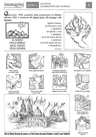 • • •
tmmagtntper le nostre parrocchie
ANNO C
GIUGNO 98
CELEBRAZIONE DEL GIUBILEO
Quest'anno, 1998, penultimo della preparazione al Giubileo
dell'anno 2000, è consacrato allo Spirito Santo, alla Cresima e alla
Speranza.
AL SOFFIO
DELLO SPIRITO
SULLE STRADE
DEGLI UOMINI
Vieni, Spirito,
nei nostri cuori!
Luce che invadi
l'intimo dei cuori.
Spirito Santo,
sii davanti a noi
e guidaci;
sii dietro a noi
e spingici;
sii al di sotto di noi
e portaci;
sii al di sopra di noi,
e benedicici.
Vieni, padre dei poveri.
Senza il tuo soffio
non c'è vita.
S6derblom
Consolatore perfetto,
ospite dolce dell'anima.
Bagna ciò che è arido.
Che le Chiese brucino di amore ealloro fuoco facciano fondere inostri cuori induriti.
Nel pianto, tu sei conforto.
Scalda ciò che è gelido.
Dona la tua forza
a chi confida in te.
Donaci la gioia
eterna.
 