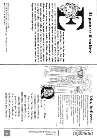 Ilpaneeilealiee
ccoquellochehoricevuto
dalSignoreechevihotra-
smesso:ilSignoreGesù,nella
notteincuivenivatradito,presedelpanee,dopo
averresograzie,lospezzòedisse:«questoèilmio
corpo,cheèpervoi;fatequestoinntemoriadime».
Dopoavercenato,preseancheilcalice,dicendo:
«questocaliceèlanuovaalleanzanelmiosangue;
fatequesto,ognivoltachenebevete,inmemoriadi
me».Ognivoltainfattichemangiatediquestopanee
bevetediquestocalice,voiannunziatelamortedel
Signorefinchéeglivenga.
laLetteraaiCorinziIl,23·26
SecondaletturadellafestadelSS_CorpoeSanguediCristo
AdattamentodiAJhCl-tHat-i
Dio,bellezza
Quando,davantiadun'operad'arte,
inmusica,poesiaodanza,
architettura,scultura,pittura...
noiesclamiamo:
"Com'èbello!"noncisentiamoforse
giàmigliori,piùricchi,piùfelici?
Nonègiàun"altrove",
l'anticipodiunabellezzaassoluta
nellaqualecipiacerebbe
immergerci?
NonègiàunanticipodiDio?
Forse...
Cosìiocercatoisinonimidi"bello"
ehoscrittounapreghieradilode,
"degustando"ogniparola.
io,nostroDio,
tusei
grazia,delicatezza,
distinzione,fulgore,
benevolenza,finezza,
forza,freschezza,
grazia,grandezza,
armonia,magnificenza,
maestà,nobiltà,
poesia,purezza,
ricchezza,seduzione,
splendidoesublime,
grandeeprofondo_-_.
F.A.
'1::;-~.
i~~~
Ire'"'V~
s.~.
~.~
~.
t;5~
C/)~
::j~
~a
~~
~
~
~
~
o
~
 