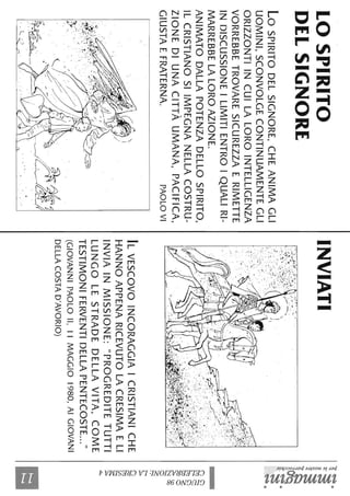 LOSPIRITO
DELSIGNORE
LoSPIRITODELSIGNORE,CHEANIMAGLI
UOMINI,SCONVOLGECONTINUAMENTEGLI
ORIZZONTIINCUILALOROINTELLIGENZA
VORREBBETROVARESICUREZZAERIMETTE
INDISCUSSIONEILIMITIENTROIQUALIRI-
MARREBBELALOROAZIONE.
ANIMATODALLAPOTENZADELLOSPIRITO,
ILCRISTIANOSIIMPEGNANELLACOSTRU-
ZIONEDIUNACITTÀUMANA,PACIFICA,
GIUSTAEFRATERNA.PAOLOVI
INVIATI
'--'.'J..,'Ji~,!J~'<..''".',~
....""',,:.,.......'..~""-
-~"','"'-:.'
'~,~,~,-:-::.<,;<.-'.(/.:~'..:~."~,~,'.
,".'"-.:::..',~::;,
.-,
,/'",,'(,'",.,....~.
"."
'1..'.
ILVESCOVOINCORAGGIAICRISTIANICHE
HANNOAPPENARICEVUTOLACRESIMAELI
INVIAINMISSIONE:"PROGREDITETUTTI
LUNGOLESTRADEDELLAVITA,COME
TESTIMONIFERVENTIDELLAPENTECOSTE..."
(GIOVANNIPAOLOIl,11MAGGIO1980,AIGIOVANI
DELLACOSTAD'AVORIO)
'1j-~.
~!
~!
~~~èS
~
~~.~'~
,~.
@~
t'<c:::::
~~
~~a
~'.
~
ç;s
til
~
~~
 