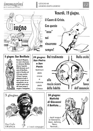 • • •
tmmagtntper le nostre parrocchie
5 giugno: San Bonifacio
Vescol/o di Magonza,
era nato in Germania
e si chiamaI/a Winfrid,
diI/enne l'apostolo
della Germania con il
nome di Bonifacio,
entrò in Paradiso nel
754 come martire:
i Frisoni l'al/el/ano
attaccato ed egli si
coprì la testa con un
el/angeliario, ma un
colpo di spada recise
allo stmo tempo il
I/angelo e l'el/angelista.
3 giugno
IGIUGN098
GIORNO DOPO GIORNO
Il,
DO
Venerdì, 19 giugno,
il Cuore di Cristo.
Con questo
"asso"
•
nOI
•
vInceremo
sempre!
29 giugno: Dal tradimento
San Pietro
e San
Paolo
Testimoni
della
croce
e
colonne
della
Chiesa
alla
• •
roccia sicura
della fedeltà
24 giugno:
Natività
di Giovanni
il Battista....
Dalla cecità
al
fuoco
dell'annuncio
San Carlo
LWANGA e i suoi compagni
...tanti auguri
ai Giovanni,
Jean, Johnny,
Yann,
Yannick...
 